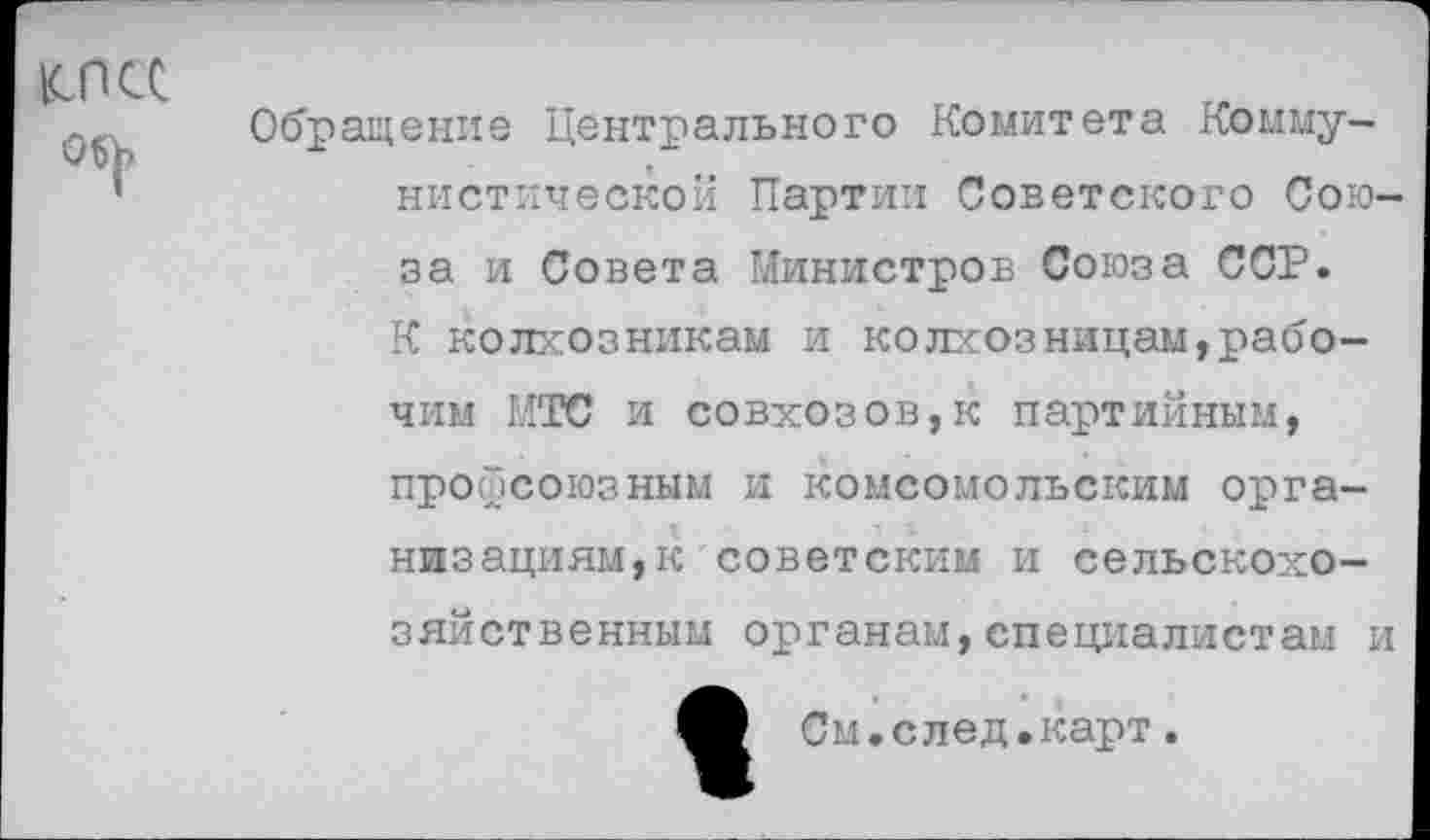 ﻿1СПСС
Обращение Центрального Комитета Коммунистической Партии Советского Союза и Совета Министров Союза ССР. К колхозникам и колхозницам,рабочим МТС и совхозов,к партийным, профсоюзным и комсомольским организациям, к советским и сельскохозяйственным органам,специалистам и
См.след.карт.